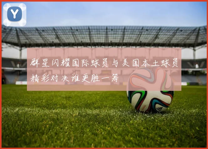 群星闪耀国际球员与美国本土球员精彩对决谁更胜一筹