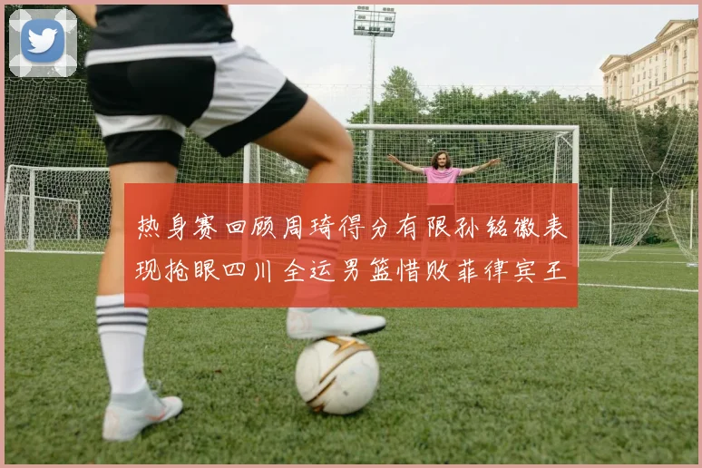 热身赛回顾周琦得分有限孙铭徽表现抢眼四川全运男篮惜败菲律宾王牌队