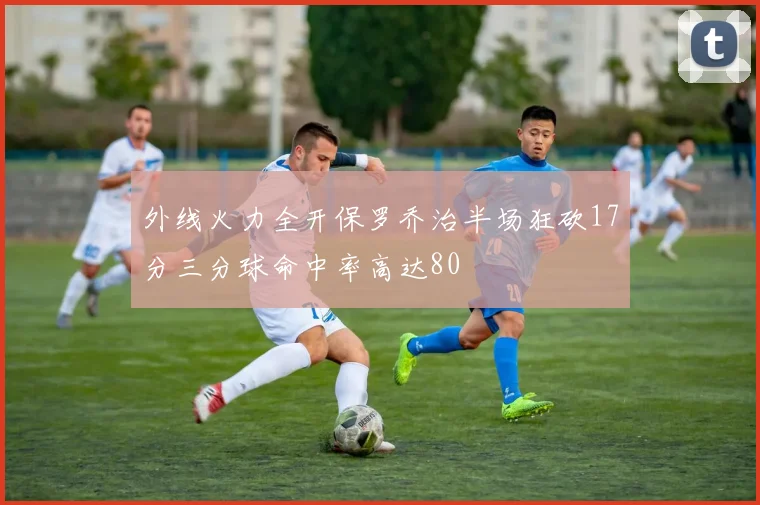 外线火力全开保罗乔治半场狂砍17分三分球命中率高达80