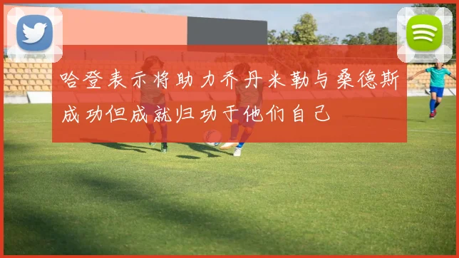 哈登表示将助力乔丹米勒与桑德斯成功但成就归功于他们自己