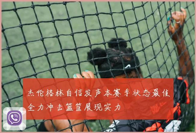 杰伦格林自信发声本赛季状态最佳全力冲击篮筐展现实力