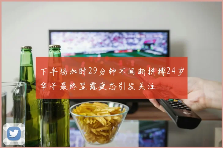 下半场加时29分钟不间断拼搏24岁华子最终显露疲态引发关注