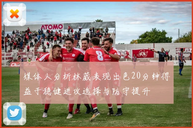 媒体人分析林葳表现出色20分钟得益于稳健进攻选择与防守提升