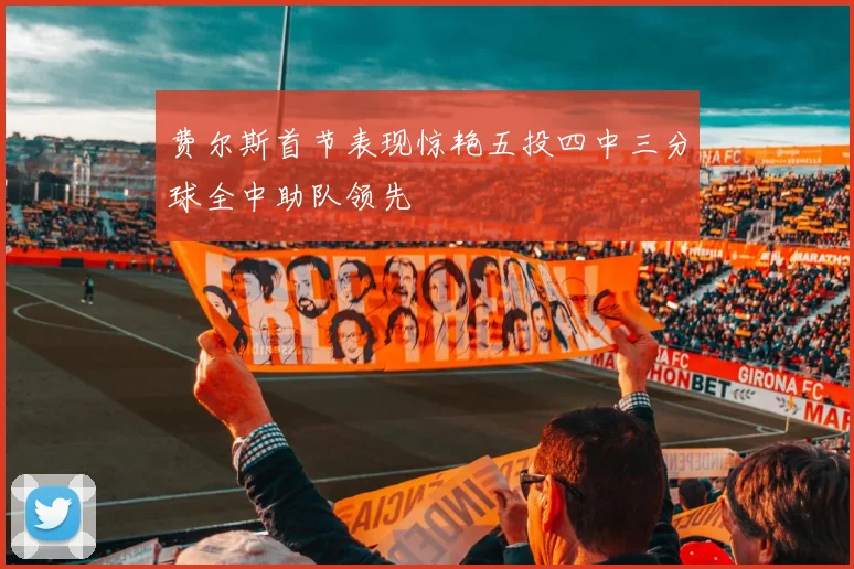 费尔斯首节表现惊艳五投四中三分球全中助队领先