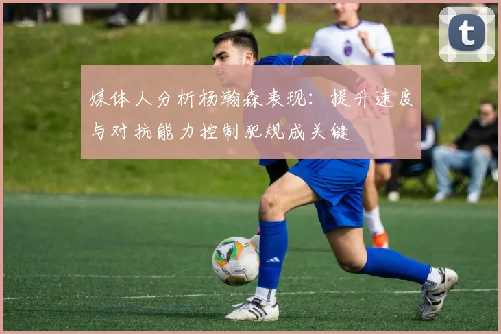 媒体人分析杨瀚森表现：提升速度与对抗能力控制犯规成关键