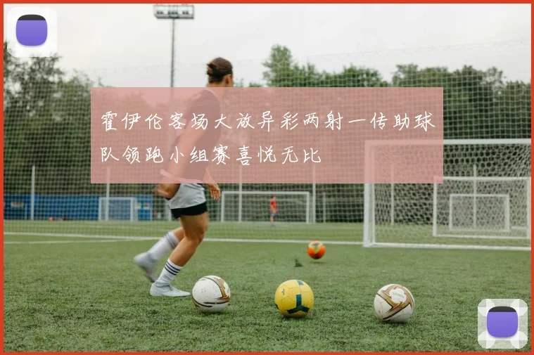 霍伊伦客场大放异彩两射一传助球队领跑小组赛喜悦无比
