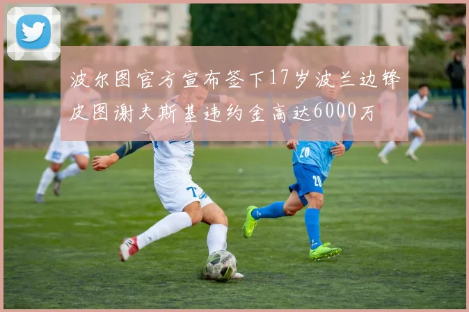 波尔图官方宣布签下17岁波兰边锋皮图谢夫斯基违约金高达6000万