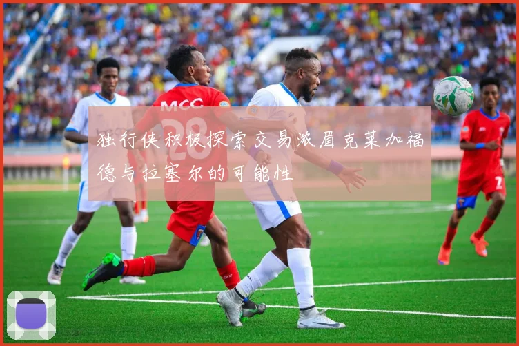 独行侠积极探索交易浓眉克莱加福德与拉塞尔的可能性