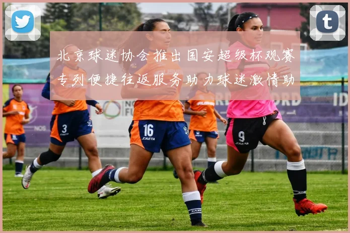 北京球迷协会推出国安超级杯观赛专列便捷往返服务助力球迷激情助阵