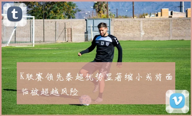 K联赛领先泰超优势显著缩小或将面临被超越风险