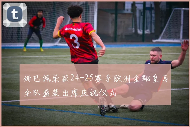 姆巴佩荣获24-25赛季欧洲金靴皇马全队盛装出席庆祝仪式