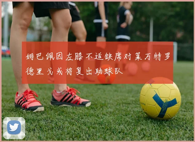 姆巴佩因左膝不适缺席对莱万特罗德里戈或将复出助球队