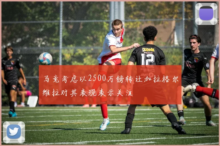 马竞考虑以2500万镑转让加拉格尔维拉对其表现表示关注