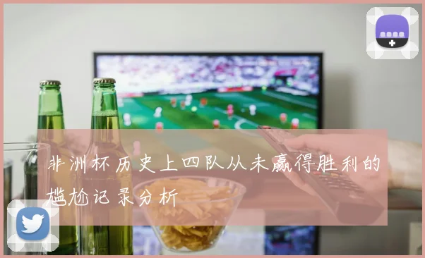 非洲杯历史上四队从未赢得胜利的尴尬记录分析