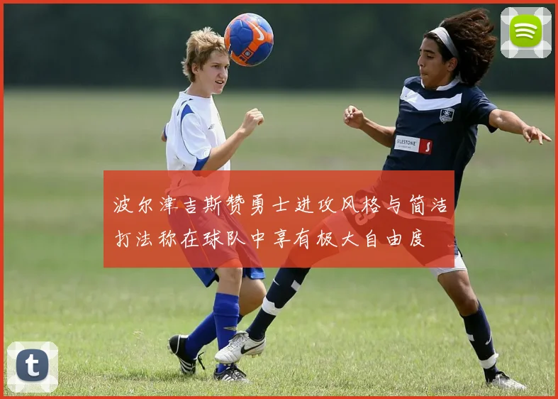 波尔津吉斯赞勇士进攻风格与简洁打法称在球队中享有极大自由度