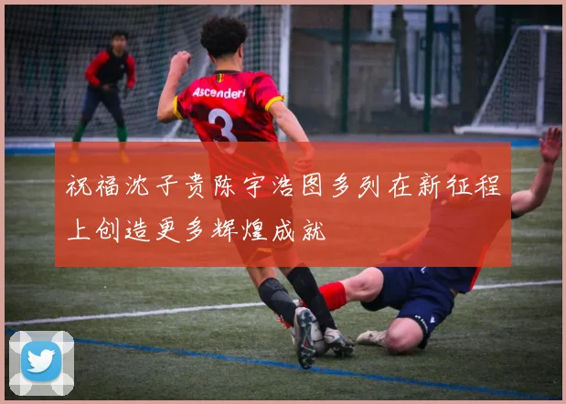 祝福沈子贵陈宇浩图多列在新征程上创造更多辉煌成就