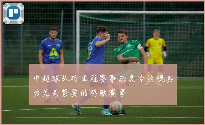 中超球队对亚冠赛事态度冷淡视其为无关紧要的鸡肋赛事