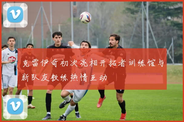 克雷伊奇初次亮相开拓者训练馆与新队友教练热情互动