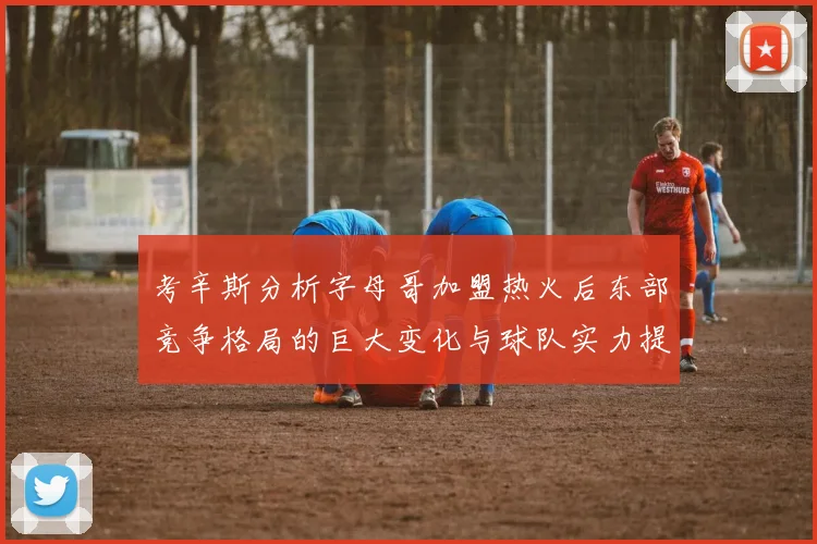考辛斯分析字母哥加盟热火后东部竞争格局的巨大变化与球队实力提升