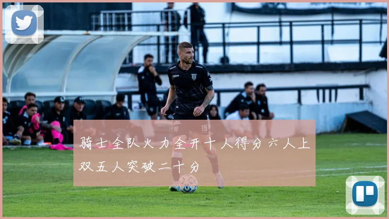 骑士全队火力全开十人得分六人上双五人突破二十分