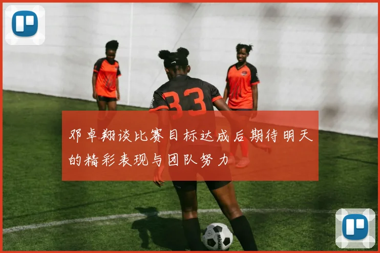 邓卓翔谈比赛目标达成后期待明天的精彩表现与团队努力