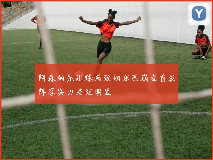 阿森纳先进球或致切尔西崩盘首发阵容实力差距明显
