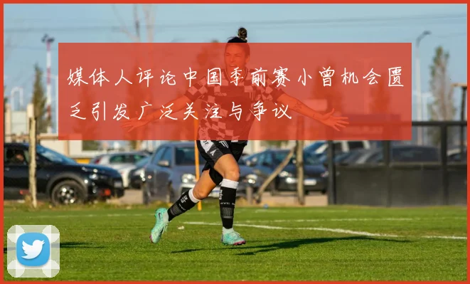 媒体人评论中国季前赛小曾机会匮乏引发广泛关注与争议