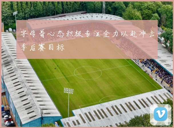 字母哥心态积极专注全力以赴冲击季后赛目标