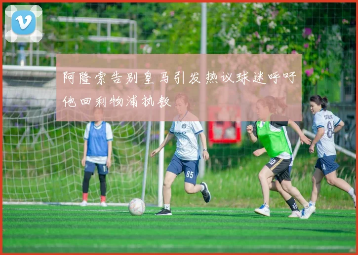 阿隆索告别皇马引发热议球迷呼吁他回利物浦执教