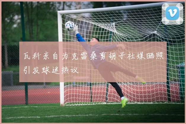 瓦科亲自为克雷桑剪胡子社媒晒照引发球迷热议