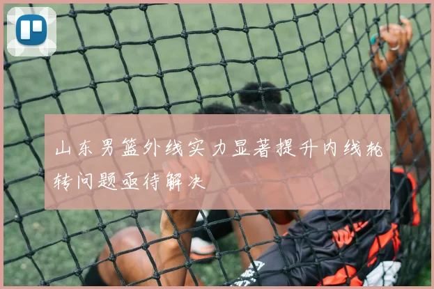 山东男篮外线实力显著提升内线轮转问题亟待解决