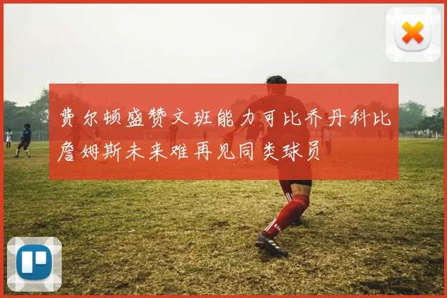 费尔顿盛赞文班能力可比乔丹科比詹姆斯未来难再见同类球员