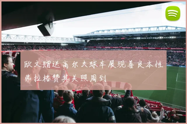 欧文赠送高尔夫球车展现善良本性弗拉格赞其关照周到