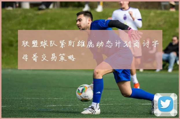 联盟球队紧盯雄鹿动态计划商讨字母哥交易策略