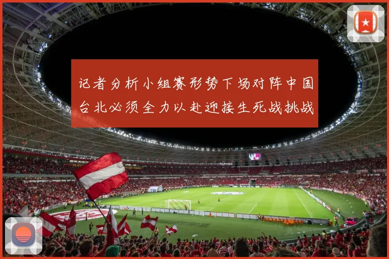 记者分析小组赛形势下场对阵中国台北必须全力以赴迎接生死战挑战