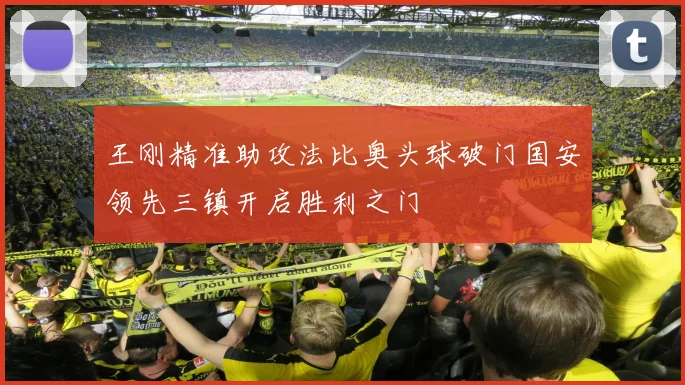 王刚精准助攻法比奥头球破门国安领先三镇开启胜利之门