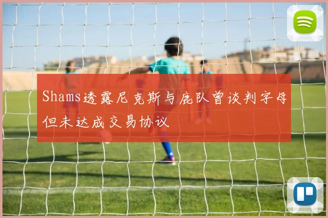 Shams透露尼克斯与鹿队曾谈判字母但未达成交易协议