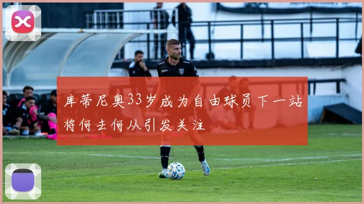 库蒂尼奥33岁成为自由球员下一站将何去何从引发关注